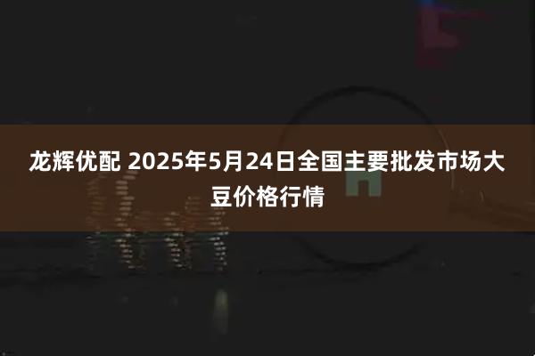 龙辉优配 2025年5月24日全国主要批发市场大豆价格行情