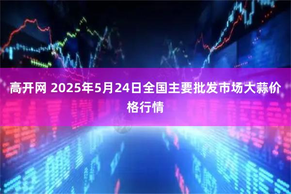 高开网 2025年5月24日全国主要批发市场大蒜价格行情