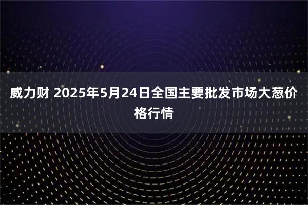 威力财 2025年5月24日全国主要批发市场大葱价格行情