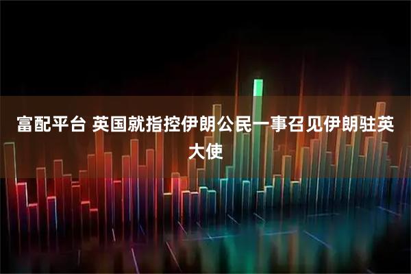 富配平台 英国就指控伊朗公民一事召见伊朗驻英大使