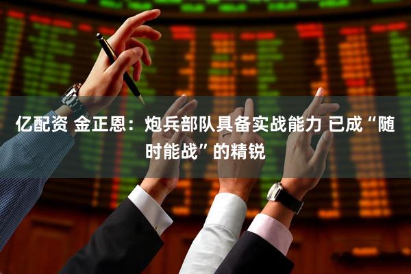 亿配资 金正恩：炮兵部队具备实战能力 已成“随时能战”的精锐