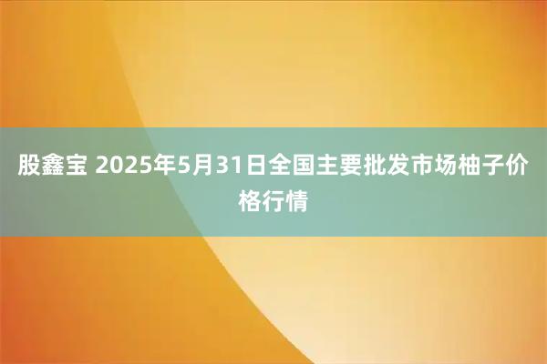 股鑫宝 2025年5月31日全国主要批发市场柚子价格行情