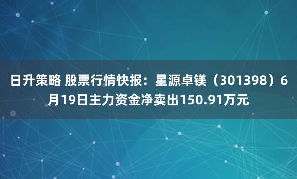 日升策略 股票行情快报:星源卓镁(301398)6月19日主力资金净卖出150.91万元