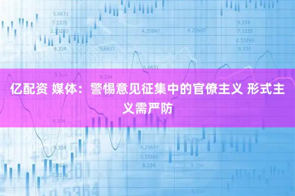 亿配资 媒体：警惕意见征集中的官僚主义 形式主义需严防