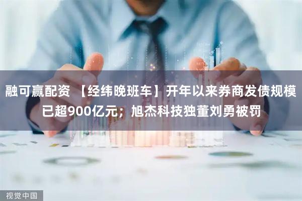 融可赢配资 【经纬晚班车】开年以来券商发债规模已超900亿元；旭杰科技独董刘勇被罚