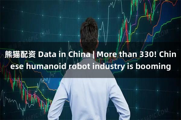 熊猫配资 Data in China | More than 330! Chinese humanoid robot industry is booming