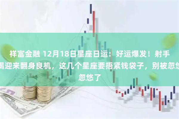 祥富金融 12月18日星座日运：好运爆发！射手摩羯迎来翻身良机，这几个星座要捂紧钱袋子，别被忽悠了