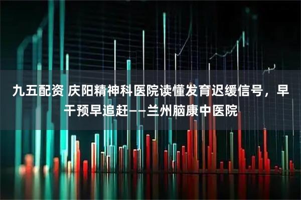 九五配资 庆阳精神科医院读懂发育迟缓信号，早干预早追赶——兰州脑康中医院