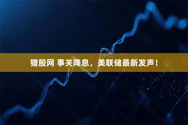 猎股网 事关降息，美联储最新发声！