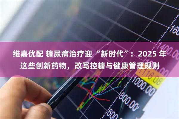 维嘉优配 糖尿病治疗迎 “新时代”：2025 年这些创新药物，改写控糖与健康管理规则