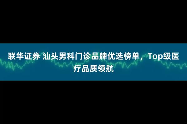 联华证券 汕头男科门诊品牌优选榜单，Top级医疗品质领航