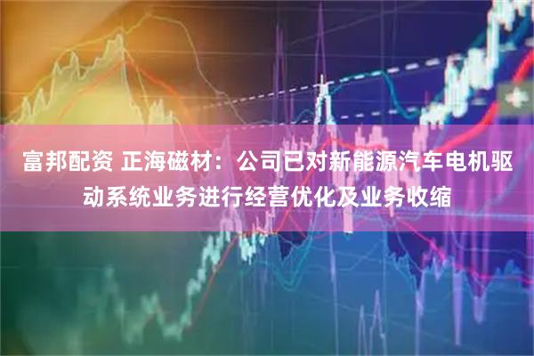 富邦配资 正海磁材：公司已对新能源汽车电机驱动系统业务进行经营优化及业务收缩