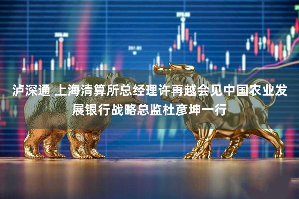 泸深通 上海清算所总经理许再越会见中国农业发展银行战略总监杜彦坤一行