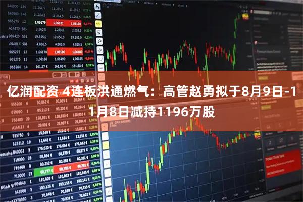 亿润配资 4连板洪通燃气：高管赵勇拟于8月9日-11月8日减持1196万股