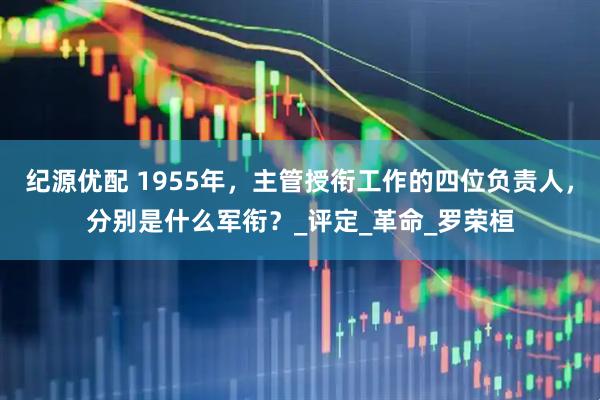 纪源优配 1955年，主管授衔工作的四位负责人，分别是什么军衔？_评定_革命_罗荣桓
