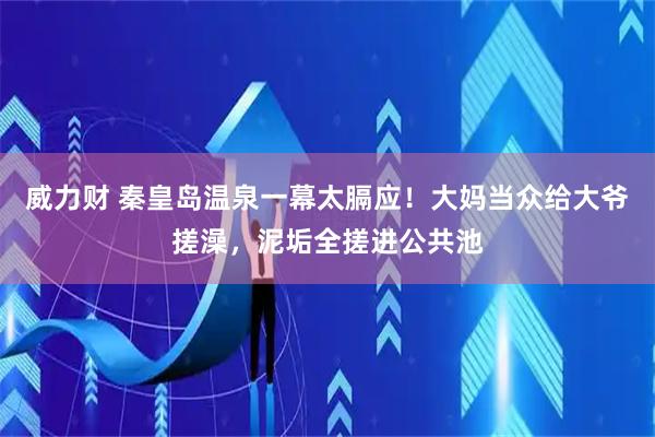 威力财 秦皇岛温泉一幕太膈应！大妈当众给大爷搓澡，泥垢全搓进公共池