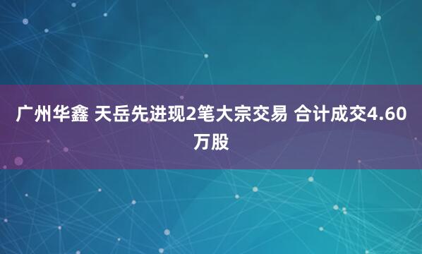 广州华鑫 天岳先进现2笔大宗交易 合计成交4.60万股
