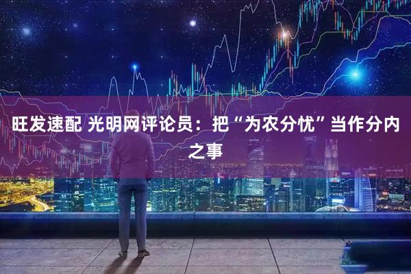 旺发速配 光明网评论员：把“为农分忧”当作分内之事