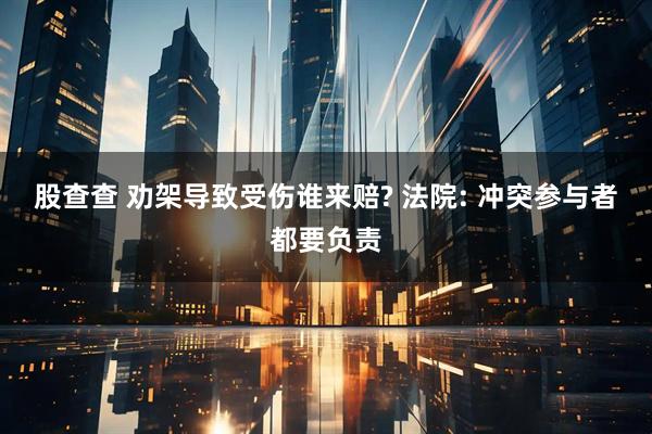 股查查 劝架导致受伤谁来赔? 法院: 冲突参与者都要负责